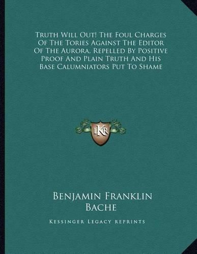 Truth Will Out! the Foul Charges of the Tories Against the Editor of the Aurora, Repelled by Positive Proof and Plain Truth and His Base Calumniators Put to Shame