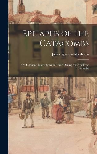 Epitaphs of the Catacombs; Or, Christian Inscriptions in Rome During the First Four Centuries