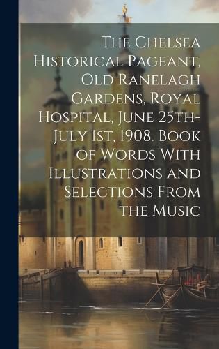 Cover image for The Chelsea Historical Pageant, old Ranelagh Gardens, Royal Hospital, June 25th-July 1st, 1908. Book of Words With Illustrations and Selections From the Music