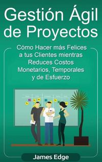 Cover image for Gestion Agil de Proyectos: Como Hacer mas Felices a sus Clientes mientras Reduce Costos Monetarios, Temporales y de Esfuerzo