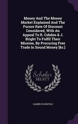 Cover image for Money and the Money Market Explained and the Furure Rate of Discount Considered, with an Appeal to R. Cobden & J. Bright to Fulfil Their Mission, by Procuring Free Trade in Sound Money [&C.]