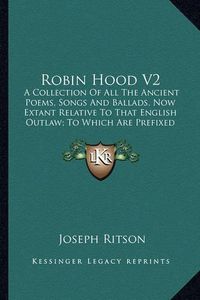 Cover image for Robin Hood V2: A Collection of All the Ancient Poems, Songs and Ballads, Now Extant Relative to That English Outlaw; To Which Are Prefixed Historical Anecdotes of His Life