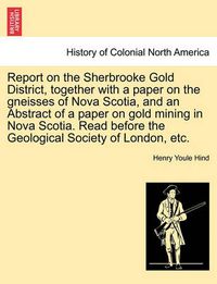 Cover image for Report on the Sherbrooke Gold District, Together with a Paper on the Gneisses of Nova Scotia, and an Abstract of a Paper on Gold Mining in Nova Scotia. Read Before the Geological Society of London, Etc.