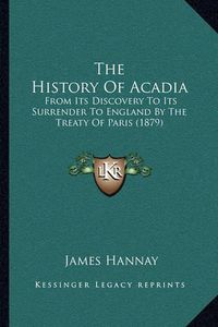 Cover image for The History of Acadia the History of Acadia: From Its Discovery to Its Surrender to England by the Treatyfrom Its Discovery to Its Surrender to England by the Treaty of Paris (1879) of Paris (1879)