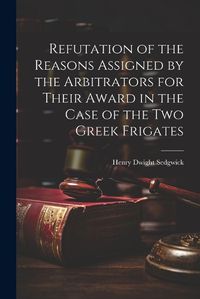 Cover image for Refutation of the Reasons Assigned by the Arbitrators for Their Award in the Case of the Two Greek Frigates