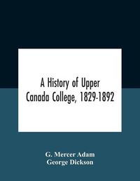 Cover image for A History Of Upper Canada College, 1829-1892: With Contributions By Old Upper Canada College Boys, Lists Of Head-Boys, Exhibitioners, University Scholars And Medallists, And A Roll Of The School