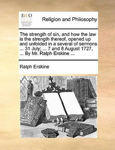 Cover image for The Strength of Sin, and How the Law Is the Strength Thereof, Opened Up and Unfolded in a Several of Sermons ... 31 July; ... 7 and 8 August 1727, ... by Mr. Ralph Erskine ...