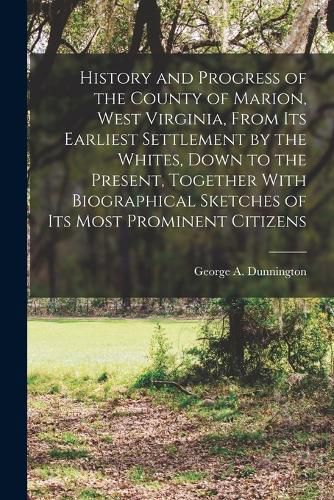 Cover image for History and Progress of the County of Marion, West Virginia, From its Earliest Settlement by the Whites, Down to the Present, Together With Biographical Sketches of its Most Prominent Citizens