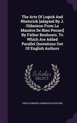 The Arts of Logick and Rhetorick [Adapted by J. Oldmixon from La Maniere de Bien Penser] by Father Bouhours. to Which Are Added Parallel Quotations Out of English Authors