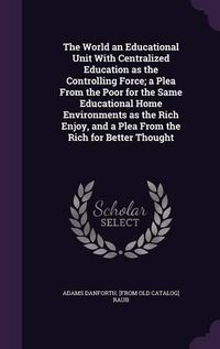 Cover image for The World an Educational Unit with Centralized Education as the Controlling Force; A Plea from the Poor for the Same Educational Home Environments as the Rich Enjoy, and a Plea from the Rich for Better Thought