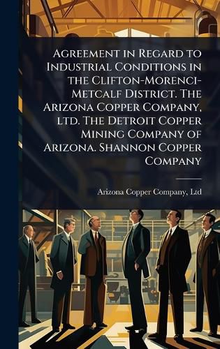Cover image for Agreement in Regard to Industrial Conditions in the Clifton-Morenci-Metcalf District. The Arizona Copper Company, ltd. The Detroit Copper Mining Company of Arizona. Shannon Copper Company