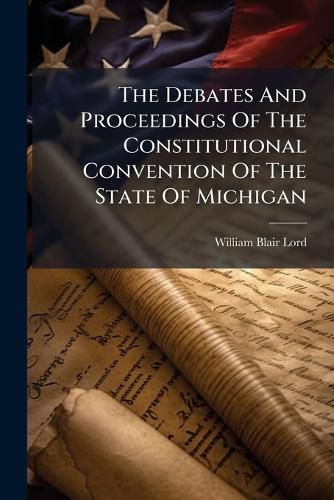 Cover image for The Debates and Proceedings of the Constitutional Convention of the State of Michigan: Convened at the City of Lansing, Wednesday, May 15th, 1867
