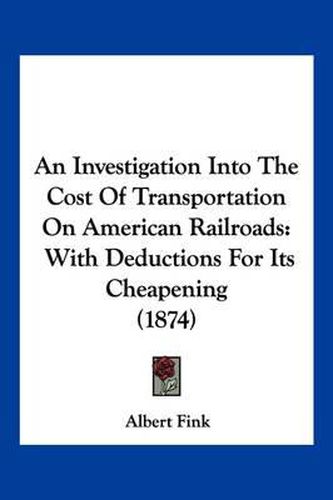 Cover image for An Investigation Into the Cost of Transportation on American Railroads: With Deductions for Its Cheapening (1874)