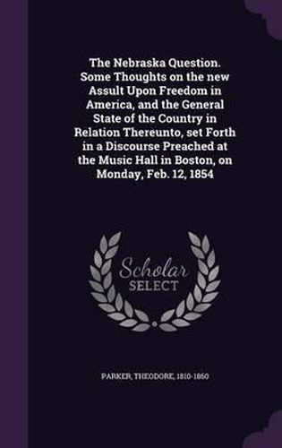 Cover image for The Nebraska Question. Some Thoughts on the New Assult Upon Freedom in America, and the General State of the Country in Relation Thereunto, Set Forth in a Discourse Preached at the Music Hall in Boston, on Monday, Feb. 12, 1854