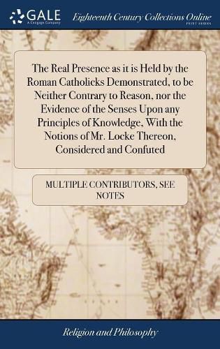 The Real Presence as it is Held by the Roman Catholicks Demonstrated, to be Neither Contrary to Reason, nor the Evidence of the Senses Upon any Principles of Knowledge, With the Notions of Mr. Locke Thereon, Considered and Confuted