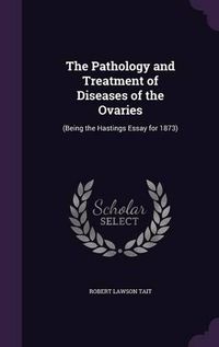 Cover image for The Pathology and Treatment of Diseases of the Ovaries: (Being the Hastings Essay for 1873)