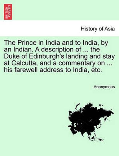 Cover image for The Prince in India and to India, by an Indian. a Description of ... the Duke of Edinburgh's Landing and Stay at Calcutta, and a Commentary on ... His Farewell Address to India, Etc.