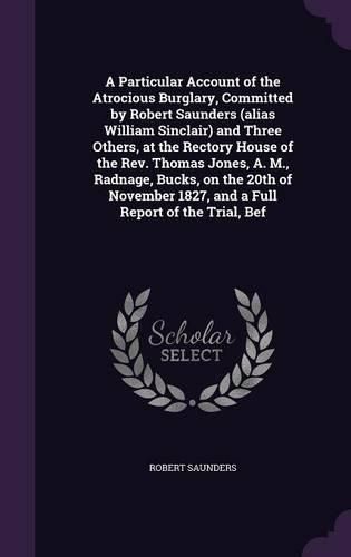Cover image for A Particular Account of the Atrocious Burglary, Committed by Robert Saunders (alias William Sinclair) and Three Others, at the Rectory House of the Rev. Thomas Jones, A. M., Radnage, Bucks, on the 20th of November 1827, and a Full Report of the Trial, Bef