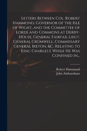 Letters Between Col. Robert Hammond, Governor of the Isle of Wight, and the Committee of Lords and Commons at Derby-House, General Fairfax, Lieut. General Cromwell, Commissary General Ireton, &c. Relating to King Charles I. While He Was Confined In...