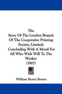 Cover image for The Story of the London Branch of the Cooperative Printing Society, Limited: Concluding with a Moral for All Who Wish Will to the Worker (1907)