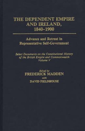 The Dependent Empire and Ireland, 1840-1900: Advance and Retreat in Representative Self-Government Select Documents on the Constitutional History of the British Empire and Commonwealth--Volume V