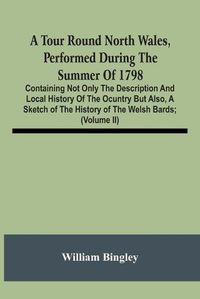 Cover image for A Tour Round North Wales, Performed During The Summer Of 1798; Containing Not Only The Description And Local History Of The Ocuntry But Also, A Sketch Of The History Of The Welsh Bards; And Essay On The Language; Observations On The Manners And Customs; And