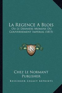 Cover image for La Regence a Blois: Ou Le Derniers Momens Du Gouvernement Imperial (1815)