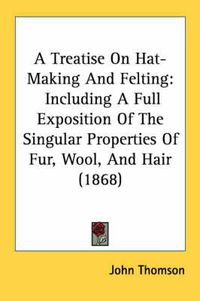 Cover image for A Treatise on Hat-Making and Felting: Including a Full Exposition of the Singular Properties of Fur, Wool, and Hair (1868)