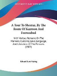 Cover image for A Tour To Sheeraz, By The Route Of Kazroon And Feerozabad: With Various Remarks On The Manners, Customs, Laws, Language, And Literature Of The Persians (1807)