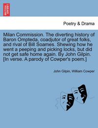 Cover image for Milan Commission. the Diverting History of Baron Ompteda, Coadjutor of Great Folks, and Rival of Bill Soames. Shewing How He Went a Peeping and Picking Locks, But Did Not Get Safe Home Again. by John Gilpin. [in Verse. a Parody of Cowper's Poem.]