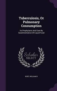 Cover image for Tuberculosis, or Pulmonary Consumption: Its Prophylaxis and Cure by Suralimentation of Liquid Food