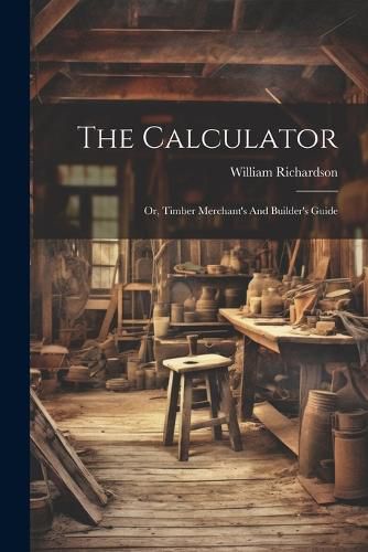 The Calculator; Or, Timber Merchant's And Builder's Guide