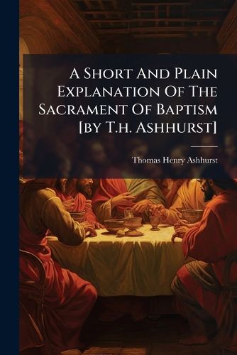 Cover image for A Short and Plain Explanation of the Sacrament of Baptism [By T.H. Ashhurst].