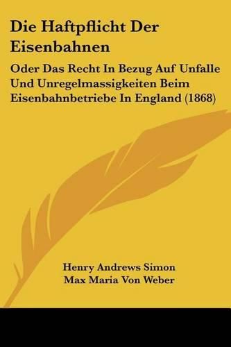 Die Haftpflicht Der Eisenbahnen: Oder Das Recht in Bezug Auf Unfalle Und Unregelmassigkeiten Beim Eisenbahnbetriebe in England (1868)