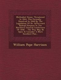 Cover image for Methodist Union: Threatened in 1844, Was Formally Dissolved in 1848 by the Legislation of Dr. (Afterward Bishop) Simpson in the Northern General Conference of 1848 ... the Way May Be Open to Consider a More Excellent Plan...