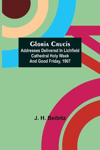 Cover image for Gloria Crucis; Addresses delivered in Lichfield Cathedral Holy Week and Good Friday, 1907