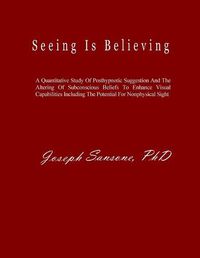 Cover image for Seeing Is Believing: A Quantitative Study Of Posthypnotic Suggestion And The Altering Of Subconscious Beliefs To Enhance Visual Capabilities Including The Potential For Nonphysical Sight