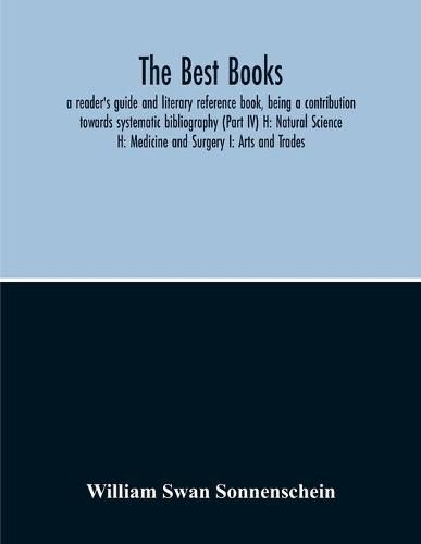 Cover image for The Best Books: A Reader'S Guide And Literary Reference Book, Being A Contribution Towards Systematic Bibliography (Part Iv) H: Natural Science H: Medicine And Surgery I: Arts And Trades