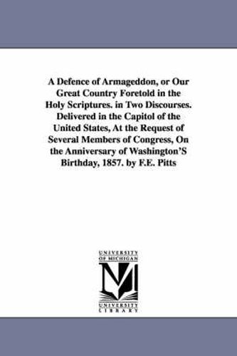 A Defence of Armageddon, or Our Great Country Foretold in the Holy Scriptures. in Two Discourses. Delivered in the Capitol of the United States, At the Request of Several Members of Congress, On the Anniversary of Washington'S Birthday, 1857. by F.E. Pitts