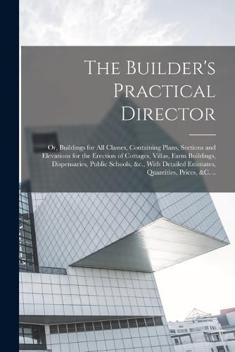 Cover image for The Builder's Practical Director; or, Buildings for all Classes, Containing Plans, Sections and Elevations for the Erection of Cottages, Villas, Farm Buildings, Dispensaries, Public Schools, &c., With Detailed Estimates, Quantities, Prices, &c. ..