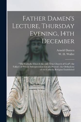 Father Damen's Lecture, Thursday Evening, 14th December [microform]: The Catholic Church the Only True Church of God; the Fallacy of Private Interpretation Clearly Proved: the Orthodoxy of the Catholic Religion Established