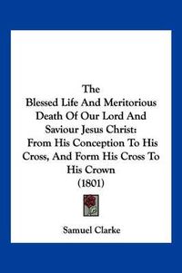 Cover image for The Blessed Life and Meritorious Death of Our Lord and Saviour Jesus Christ: From His Conception to His Cross, and Form His Cross to His Crown (1801)