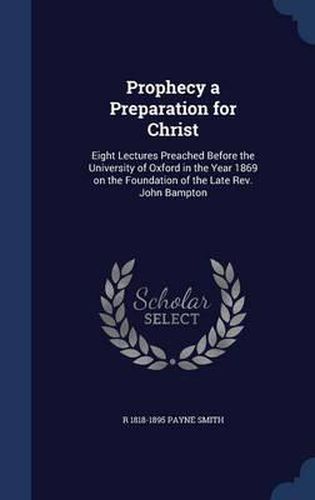 Prophecy a Preparation for Christ: Eight Lectures Preached Before the University of Oxford in the Year 1869 on the Foundation of the Late REV. John Bampton