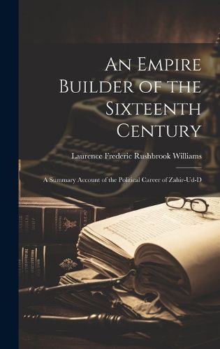 Cover image for An Empire Builder of the Sixteenth Century; a Summary Account of the Political Career of Zahir-ud-d