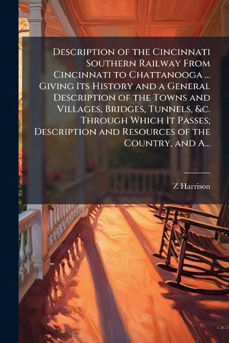 Cover image for Description of the Cincinnati Southern Railway From Cincinnati to Chattanooga ... Giving Its History and a General Description of the Towns and Villages, Bridges, Tunnels, &c. Through Which It Passes; Description and Resources of the Country, and A...
