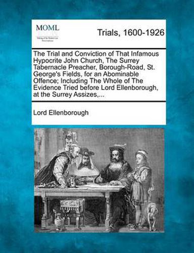 Cover image for The Trial and Conviction of That Infamous Hypocrite John Church, the Surrey Tabernacle Preacher, Borough-Road, St. George's Fields, for an Abominable Offence; Including the Whole of the Evidence Tried Before Lord Ellenborough, at the Surrey Assizes, ...