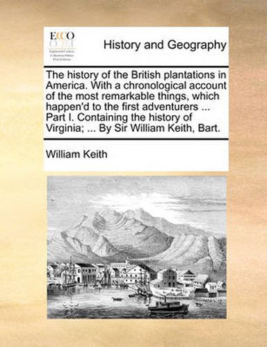 Cover image for The History of the British Plantations in America. with a Chronological Account of the Most Remarkable Things, Which Happen'd to the First Adventurers ... Part I. Containing the History of Virginia; ... by Sir William Keith, Bart.