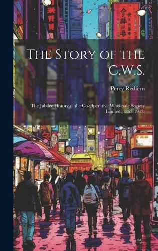 Cover image for The Story of the C.W.S.; the Jubilee History of the Co-operative Wholesale Society Limited, 1863-1913;