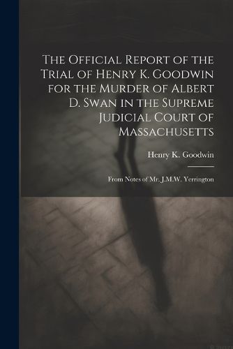 The Official Report of the Trial of Henry K. Goodwin for the Murder of Albert D. Swan in the Supreme Judicial Court of Massachusetts