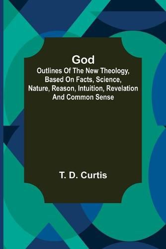 Cover image for God; Outlines of the new theology, based on facts, science, nature, reason, intuition, revelation and common sense